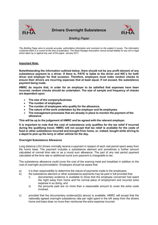 Drivers Overnight Subsistence

                                                       Briefing Paper

This Briefing Paper aims to provide accurate, authoritative information and comment on the subject it covers. The information
contained within it is correct at the time of publication. The Road Haulage Association cannot accept liability for any civil or legal
action taken by or against any user of this paper. January 2011.



Important Note:

Notwithstanding the information outlined below, there should not be any profit element of any
subsistence payment to a driver. If there is, PAYE is liable to the driver and NIC’s for both
driver and employer for that occasion. Therefore, employers must make random checks to
ensure their drivers are incurring expenses that at least equal, if not exceed, the subsistence
payment being made.
HMRC do require that, in order for an employer to be satisfied that expenses have been
incurred, random checks should be undertaken. The size of sample and frequency of checks
are dependent upon:

     •    The size of the company/business
     •    The number of employees
     •    The number of employees who qualify for the allowance.
     •    The nature of the work undertaken by the employer and its employees.
     •    The management processes that are already in place to monitor the payment of the
          allowance
This will be up to the judgement of HMRC and be agreed with the relevant employer.
It is important to note that the cost of subsistence only qualifies for the tax relief if incurred
during the qualifying travel. HMRC will not accept that tax relief is available for the costs of
food or other subsistence incurred and brought from home, or, indeed, bought while driving to
a depot to pick up the lorry or other vehicle for the day.

Overnight Subsistence Allowance

Long distance LGV drivers normally receive a payment in respect of each rest period spent away from
the home base. The payment includes a subsistence element and sometimes a further amount
calculated at normal time rate or as a round sum allowance. The part of any rest period payment
calculated at the time rate or additional round sum payment is chargeable to tax.

The subsistence allowance could cover the cost of the evening meal and breakfast in addition to the
cost of overnight accommodation. Employers should be aware that:

a)        it is their responsibility to determine the nature of payments made to the employees;
b)        the subsistence element or other subsistence payments may be paid in full provided that
          i)         documentary evidence is available to show that the employee concerned had spent
                     the night away from home and his normal place of employment and incurred extra
                     expense in so doing; and
          ii)        the amounts paid are no more than a reasonable amount to cover the extra costs
                     involved.

c)        provided that the documentary evidence((b)i above) is available, HMRC will accept that the
          nationally agreed overnight subsistence rate per night spent in the UK away from the drivers
          home and base does no more than reimburse the extra expense incurred.
 