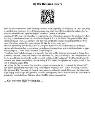Dj Dre Research Papers
DJ Zane Lowe announced some uplifting news this week, regarding the release of Dr. Dre s new, long
awaited album, Compton. Dre will be donating every single cent of the royalties he makes off of his
new album to help fund a performing arts center in Compton, California
Already, Dr. Dre s newest album has been garnering a lot of attention, seeing as the artist and producer
has only released two albums since the disbanding of N.W.A in the 1990s. Compton will Dre s first
album in sixteen years. According to Dre, however, the plan to donate his royalties to the city from
which his album received its name, simply felt like the perfect thing to do.
Dre will be teaming up with the Mayor of Compton, Aja Brown, for the Performing Arts Project.
Apparently the rapper has been reaching out to Brown for some time now, with ideas about a project
that could give ... Show more content on Helpwriting.net ...
The album itself includes sixteen new tracks by Dre, and will be featuring artists such as Snoop Dog,
Eminem, Kendrick Lamar, and former N.W.A member Ice Cube. According to Dre, Compton is set to
be his grand finale, an album he can be proud of. Subtitled, A Soundtrack by Dr. Dre, the album will
function as a sort of companion to the upcoming N.W.A biopic, Straight Outta Compton, which is due
out in Theaters August 14th.
According the Dre, the movie functioned as a major inspiration for the creation of the album itself. I
felt myself going to the studio and being so inspired by the movie that I started recording an album,
Dre admitted The Pharmacy, his Beats 1 radio segment, earlier this month. Of course, the album was
kept largely under wraps throughout its creation, leaving many fans to wonder about the state of Dre s
previously rumored album, Detox an album that Dre has now revealed as
... Get more on HelpWriting.net ...
 