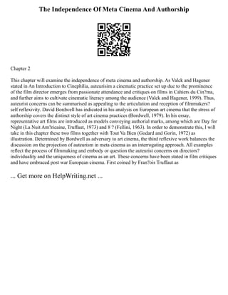 The Independence Of Meta Cinema And Authorship
Chapter 2
This chapter will examine the independence of meta cinema and authorship. As Valck and Hagener
stated in An Introduction to Cinephilia, auteurisim a cinematic practice set up due to the prominence
of the film director emerges from passionate attendance and critiques on films in Cahiers du Cin?ma,
and further aims to cultivate cinematic literacy among the audience (Valck and Hagener, 1999). Thus,
auteurist concerns can be summarised as appealing to the articulation and reception of filmmakers?
self reflexivity. David Bordwell has indicated in his analysis on European art cinema that the stress of
authorship covers the distinct style of art cinema practices (Bordwell, 1979). In his essay,
representative art films are introduced as models conveying authorial marks, among which are Day for
Night (La Nuit Am?ricaine, Truffaut, 1973) and 8 ? (Fellini, 1963). In order to demonstrate this, I will
take in this chapter these two films together with Tout Va Bien (Godard and Gorin, 1972) as
illustration. Determined by Bordwell as adversary to art cinema, the third reflexive work balances the
discussion on the projection of auteurism in meta cinema as an interrogating approach. All examples
reflect the process of filmmaking and embody or question the auteurist concerns on directors?
individuality and the uniqueness of cinema as an art. These concerns have been stated in film critiques
and have embraced post war European cinema. First coined by Fran?ois Truffaut as
... Get more on HelpWriting.net ...
 