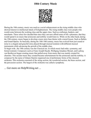 18th Century Music
During the 18th century, music was used as a social enhancement on the rising middle class who
showed interest in intellectual ideals of Enlightenment. The rising middle class were people who
would come between the working class and the upper class. Such as craftsman, bankers, and
merchants. These select few decided that since they can now afford some of life s pleasures, that they
would spend it on music that aristocrats and nobility would listen to. While on the other hand, during
the 19th century, music began to develop a more story base theme with a moral lesson. Such as Ballets
and Grand Operas. So basically, during the 18th 19th century, music has evolved from just sound or
noise to a elegant and graceful story played through musical notation with different musical
instruments while advancing the growth of the middle class.
To begin with , the 18th century was the Classical era. In which music had order, symmetry, and
formal restraint. Composers such as Franz Joseph Haydn, Wolfgang Amadeus Mozart, and Ludwig
van Beethoven began creating music that pulled away from music that was mainly created for
churches. This secular music they created became entertainment for the aristocrats and the nobility. A
composer by the name of Johann Stamitz organized one of preliminary forms of the classical
orchestra. This orchestra consisted of the string section, the woodwind section, the brass section, and
the percussion section. The largest of the orchestra was called a symphony.
... Get more on HelpWriting.net ...
 