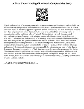 A Basic Understanding Of Network Competencies Essay
A basic understanding of network competencies is necessary to succeed in most technology fields and
it is a foundational requirement for roles that deal directly with network communications. In today s
connected world of the cloud, apps that depend on internet connectivity, and even thermostats that can
have their temperature set across the internet, the need to understand how networking works is
expanding beyond the traditional roles of Network Administrators, Network Engineers, and
information security professionals to developers, systems administrators, analysts, and support
personnel. A fundamental understanding of networking is necessary to succeed in most technology
jobs. Two such jobs are the Systems Administrator and the Systems Analyst, which have different
training and educational requirements. While much of the Systems Administrator s job revolves
around network related tasks, they also spend a lot of time on servers, software systems, databases,
and storage. Systems Administrators can be responsible for networking and most of what they do
depends on the network, the majority of their time is spent on Servers, software systems like Active
Directory or databases, applications, and storage. Most mid to large organizations will have at least
one dedicated Network Administrator or Network Engineer. The Systems Analyst job has a much
wider skill set, but it also includes some knowledge of computer networking. According to the Bureau
of Labor Statistics website,
... Get more on HelpWriting.net ...
 