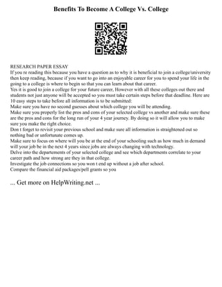 Benefits To Become A College Vs. College
RESEARCH PAPER ESSAY
If you re reading this because you have a question as to why it is beneficial to join a college/university
then keep reading, because if you want to go into an enjoyable career for you to spend your life in the
going to a college is where to begin so that you can learn about that career.
Yes it is good to join a college for your future career, However with all these colleges out there and
students not just anyone will be accepted so you must take certain steps before that deadline. Here are
10 easy steps to take before all information is to be submitted:
Make sure you have no second guesses about which college you will be attending.
Make sure you properly list the pros and cons of your selected college vs another and make sure these
are the pros and cons for the long run of your 4 year journey. By doing so it will allow you to make
sure you make the right choice.
Don t forget to revisit your previous school and make sure all information is straightened out so
nothing bad or unfortunate comes up.
Make sure to focus on where will you be at the end of your schooling such as how much in demand
will your job be in the next 4 years since jobs are always changing with technology.
Delve into the departements of your selected college and see which departments correlate to your
career path and how strong are they in that college.
Investigate the job connections so you won t end up without a job after school.
Compare the financial aid packages/pell grants so you
... Get more on HelpWriting.net ...
 