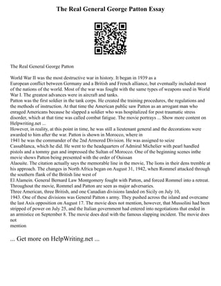 The Real General George Patton Essay
The Real General George Patton
World War II was the most destructive war in history. It began in 1939 as a
European conflict between Germany and a British and French alliance, but eventually included most
of the nations of the world. Most of the war was fought with the same types of weapons used in World
War I. The greatest advances were in aircraft and tanks.
Patton was the first soldier in the tank corps. He created the training procedures, the regulations and
the methods of instruction. At that time the American public saw Patton as an arrogant man who
enraged Americans because he slapped a soldier who was hospitalized for post traumatic stress
disorder, which at that time was called combat fatigue. The movie portrays ... Show more content on
Helpwriting.net ...
However, in reality, at this point in time, he was still a lieutenant general and the decorations were
awarded to him after the war. Patton is shown in Morocco, where in
1941 he was the commander of the 2nd Armored Division. He was assigned to seize
Cassablanca, which he did. He went to the headquarters of Admiral Michelier with pearl handled
pistols and a tommy gun and impressed the Sultan of Morocco. One of the beginning scenes inthe
movie shows Patton being presented with the order of Ouissan
Alaouite. The citation actually says the memorable line in the movie, The lions in their dens tremble at
his approach. The changes in North Africa began on August 31, 1942, when Rommel attacked through
the southern flank of the British line west of
El Alamein. General Bernard Law Montgomery fought with Patton, and forced Rommel into a retreat.
Throughout the movie, Rommel and Patton are seen as major adversaries.
Three American, three British, and one Canadian divisions landed on Sicily on July 10,
1943. One of these divisions was General Patton s army. They pushed across the island and overcame
the last Axis opposition on August 17. The movie does not mention, however, that Mussolini had been
stripped of power on July 25, and the Italian government had entered into negotiations that ended in
an armistice on September 8. The movie does deal with the famous slapping incident. The movie does
not
mention
... Get more on HelpWriting.net ...
 