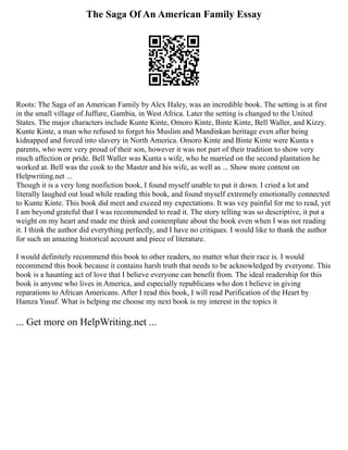 The Saga Of An American Family Essay
Roots: The Saga of an American Family by Alex Haley, was an incredible book. The setting is at first
in the small village of Juffure, Gambia, in West Africa. Later the setting is changed to the United
States. The major characters include Kunte Kinte, Omoro Kinte, Binte Kinte, Bell Waller, and Kizzy.
Kunte Kinte, a man who refused to forget his Muslim and Mandinkan heritage even after being
kidnapped and forced into slavery in North America. Omoro Kinte and Binte Kinte were Kunta s
parents, who were very proud of their son, however it was not part of their tradition to show very
much affection or pride. Bell Waller was Kunta s wife, who he married on the second plantation he
worked at. Bell was the cook to the Master and his wife, as well as ... Show more content on
Helpwriting.net ...
Though it is a very long nonfiction book, I found myself unable to put it down. I cried a lot and
literally laughed out loud while reading this book, and found myself extremely emotionally connected
to Kunte Kinte. This book did meet and exceed my expectations. It was vey painful for me to read, yet
I am beyond grateful that I was recommended to read it. The story telling was so descriptive, it put a
weight on my heart and made me think and contemplate about the book even when I was not reading
it. I think the author did everything perfectly, and I have no critiques. I would like to thank the author
for such an amazing historical account and piece of literature.
I would definitely recommend this book to other readers, no matter what their race is. I would
recommend this book because it contains harsh truth that needs to be acknowledged by everyone. This
book is a haunting act of love that I believe everyone can benefit from. The ideal readership for this
book is anyone who lives in America, and especially republicans who don t believe in giving
reparations to African Americans. After I read this book, I will read Purification of the Heart by
Hamza Yusuf. What is helping me choose my next book is my interest in the topics it
... Get more on HelpWriting.net ...
 