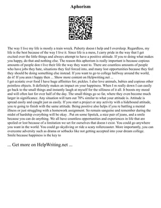 Aphorism
The way I live my life is mostly a train wreck. Puberty doesn t help and I oversleep. Regardless, my
life is the best because of the way I live it. Since life is a mess, I carry pride in the way that I get
excited over the little things and always attempt to have a positive attitude. If you re doing what makes
you happy, do that and nothing else. The reason this aphorism is really important is because copious
amounts of people don t live their life the way they want to. There are countless amounts of people
who have jobs they hate, situations they feel forced into, and many lost opportunities because they feel
they should be doing something else instead. If you want to go to college halfway around the world,
do it! If you aren t happy then ... Show more content on Helpwriting.net ...
I get ecstatic over food I have huge affinities for; pickles. I also love animals, babies and copious other
pointless objects. It definitely makes an impact on your happiness. When I m really down I can easily
go back to the small things and instantly laugh at myself for the silliness of it all. It boosts my mood
and will often last for over half of the day. The small things go so far, where they even become much
larger in significance. Any situation will turn out 70% similar to what your attitude is. Attitude is
spread easily and caught just as easily. If you start a project or any activity with a hidebound attitude,
you re going to finish with the same attitude. Being positive also helps if you re battling a mental
illness or just struggling with a homework assignment. So remain sanguine and remember during the
midst of hardship everything will be okay . Put on some lipstick, a nice pair of jeans, and a smile
because you can do anything. We all have countless opportunities and experiences in life that are
spoiled or lost because of a limitation we set for ourselves that doesn t exist. You could go anywhere
you want in the world. You could go skydiving or ride a scary rollercoaster. More importantly, you can
overcome adversity such as drama or setbacks like not getting accepted into your dream college.
Smile because happiness is the key to
... Get more on HelpWriting.net ...
 