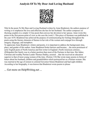 Analysis Of To My Dear And Loving Husband
Title In the poem To My Dear and Loving Husband written by Anne Bradstreet, the authors purpose of
writing is to emphasize the love and affection she has for her husband. The author composes six
rhyming couplets in a simple 12 line poem that conveys her devotion to her spouse. Anne wrote this
poem in the first person point of view as she uses the word, I. This piece of literature was published in
the year 1678. Bradstreet has achieved the purpose of communicating her feelings throughout the
poem using the literary elements of themes in her role of the women and conjugal love through
imagery, language, and metaphors.
To appreciate Anne Bradstreet s letters and poetry, it is important to address the background, time,
place, and gender of this author. Anne Bradstreet broke barriers and became, ...the most prominent of
early English poets of North America and first writer in England s North American colonies...
(Wikipedia) Her family was in a better position than most of the Puritans in that time. Her father,
Christian and wealthy Puritan Leader Thomas Dudley, assured: ...that she received an education
superior to that of most young women of the time. (Norton 110) She wrote many poems in forms of
letters about her husband, children and grandchildren which portrayed her as a Puritan woman. She
was married at the age of sixteen to colonial Governor Simon Bradstreet and had eight children.
According to her biography, it was known that Bradstreet wrote poems to please
... Get more on HelpWriting.net ...
 