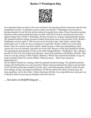 Booker T Washington Dbq
Two important figures in history who were well known for educating African Americans and who also
changed the way the U.S education system worked were Booker T. Washington who focused on
having education for real life jobs and not asking for equality from whites. He just focused on getting
help from whites and accepting their place on earth. And W.E.B. du bois who focused on the exact
opposite things that of booker t Washington. Du bois focused on a strategy called gradualist strategy.
The gradualist political strategy focused on blacks being book smart to get anywhere in life. Booker t
Washington was born April 5, 1856 into slavery by his mother Jane. Jane, booker, and his older
brother john were 3 of the six slaves working on a small farm. Booker s father was a local white
farmer. There isn t much to say about booker s father because a white man impregnating a black
women slave was not tolerated, especially not in the south. Because of that Jane guarded his identity.
The emancipation proclamation was the event which changed Booker T. Washington s fate, making it
possible for him to be free and get and education. Jane left the plantation with Booker and John. They
went on a ten day journey to West Virginia, Martinez 2 Where Jane rejoined her husband. At age 10,
booker attended school for colored children. While having an ... Show more content on
Helpwriting.net ...
W.E.B. Dubois focused on a strategy called the gradualist political strategy. The gradualist political
strategy tells that Du Bois was very focused on African Americans being book smart to get anywhere
in life. He believed that they should be just like white, with high education and IQ S which all came
from reading, writing, and organized education. He felt the smarter the African American got, the
more equal they were to the whites. African Americans felt like it was impossible since some grew up
working in farms not growing up attending school like Du bois
... Get more on HelpWriting.net ...
 