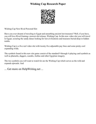 Wishing Cup Research Paper
Wishing Cup New Rival Powered Slot
Have you ever dreamt of traveling to Egypt and unearthing ancient lost treasures? Well, if you have,
you will love Rival Gaming s newest slot release, Wishing Cup. In this new video slot you will travel
to Egypt, scouring the sandy dunes looking for lost civilizations and treasures buried deep in hidden
tombs.
Wishing Cup is a five reel video slot with twenty five adjustable pay lines and some pretty cool
expanding wilds.
The symbols found in this new slot game consist of the standard 9 through A playing card symbols as
well as pharaohs, daggers, scarabs, Anibus and other Egyptian imagery.
The two symbols you will want to watch for are the Wishing Cup which serves as the wild and
expands upwards. And
... Get more on HelpWriting.net ...
 