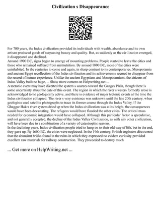 Civilization s Disappearance
For 700 years, the Indus civilization provided its individuals with wealth, abundance and its own
artisan produced goods of surpassing beauty and quality. But, as suddenly as the civilization emerged,
it disappeared and declined.
Around 1900 BC, signs began to emerge of mounting problems. People started to leave the cities and
those who remained suffered from malnutrition. By around 1800 BC, most of the cities were
uninhabited. In the centuries to come and again, in sharp contrast to its contemporaries, Mesopotamia
and ancient Egypt recollection of the Indus civilization and its achievements seemed to disappear from
the record of human experience. Unlike the ancient Egyptians and Mesopotamians, the citizens of
Indus Valley built no huge, ... Show more content on Helpwriting.net ...
A tectonic event may have diverted the system s sources toward the Ganges Plain, though there is
some uncertainty about the date of this event. The region in which the river s waters formerly arose is
acknowledged to be geologically active, and there is evidence of major tectonic events at the time the
Indus civilization collapsed. The river s very existence was unknown until the late 20th century, when
geologists used satellite photographs to trace its former course through the Indus Valley. If the
Ghaggar Hakra river system dried up when the Indus civilization was at its height, the consequences
would have been devastating. The refugees would have flooded the other cities. The critical mass
needed for economic integration would have collapsed. Although this particular factor is speculative,
and not generally accepted, the decline of the Indus Valley Civilization, as with any other civilization,
will have been due to a combination of a variety of catastrophic reasons.
In the declining years, Indus civilization people tried to hang on to their old way of life, but in the end,
they gave up. By 1600 BC, the cities were neglected. In the 19th century, British engineers discovered
that the abundant bricks found in the ruins in which they expressed no evident curiosity provided
excellent raw materials for railway construction. They proceeded to destroy much
... Get more on HelpWriting.net ...
 