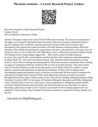Physician Assistant – A Career Research Project. Lindsey
Physician Assistant A Career Research Project
Lindsey Powell
Rowan Cabarrus Community College
Abstract This paper explores the career field of a Physician Assistant. The research accumulated in
this paper covers general information about becoming a Physician Assistant, information about a
specific employer who would hire someone desiring to become a Physician Assistant, and a
description of the typical career path one follows as he/she advances when becoming a Physician
Assistant. That includes the prerequisite requirements, job salary, job satisfaction, and many more. In
Section IV there is also an interview with Eddie Davis, who is a Physician Assistant at OrthoCarolina.
The findings in this research paper suggest that ... Show more content on Helpwriting.net ...
In return, they must be able to treat patients and their families with compassion and understanding
(College Grad). PA s also need to be detail oriented. They should be observant and have a strong
ability to focus when evaluating and treating patients. Physician assistants, particularly those working
in surgery or emergency medicine, should be able to work well under pressure. They must remain
calm in stressful situations in order to provide quality care (College Grad). PA s need to evaluate
patients symptoms and administer the appropriate treatments. So they must be diligent when
investigating complicated medical issues so that they can determine the best course of treatment for
each patient (College Grad). Section II With expert physicians and care providers in locations
throughout South East region, OrthoCarolina is one of the nation s leading orthopedic practices (Ortho
Carolina). Formed in 2005, by the merger of Charlotte Orthopedic Specialists and Miller Orthopaedic
Clinic, OrthoCarolina is also one of the nation s most comprehensive orthopedic practices (Ortho
Carolina). OrthoCarolina provides the perfect job and the benefits are just like those of a doctor.
Becoming a physician assistant can be a lucrative career path for those seeking support roles in a
hospital or clinical setting. Since demand for physician assistants is expected to increase rapidly over
the next
... Get more on HelpWriting.net ...
 