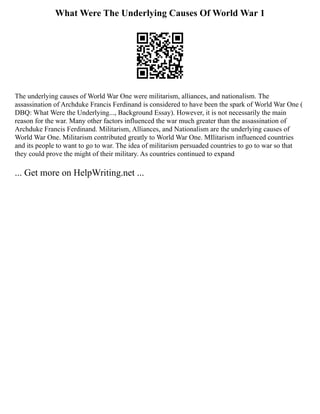 What Were The Underlying Causes Of World War 1
The underlying causes of World War One were militarism, alliances, and nationalism. The
assassination of Archduke Francis Ferdinand is considered to have been the spark of World War One (
DBQ: What Were the Underlying..., Background Essay). However, it is not necessarily the main
reason for the war. Many other factors influenced the war much greater than the assassination of
Archduke Francis Ferdinand. Militarism, Alliances, and Nationalism are the underlying causes of
World War One. Militarism contributed greatly to World War One. MIlitarism influenced countries
and its people to want to go to war. The idea of militarism persuaded countries to go to war so that
they could prove the might of their military. As countries continued to expand
... Get more on HelpWriting.net ...
 