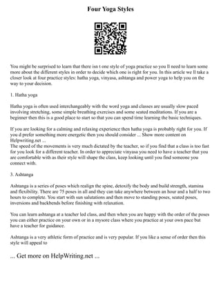 Four Yoga Styles
You might be surprised to learn that there isn t one style of yoga practice so you ll need to learn some
more about the different styles in order to decide which one is right for you. In this article we ll take a
closer look at four practice styles: hatha yoga, vinyasa, ashtanga and power yoga to help you on the
way to your decision.
1. Hatha yoga
Hatha yoga is often used interchangeably with the word yoga and classes are usually slow paced
involving stretching, some simple breathing exercises and some seated meditations. If you are a
beginner then this is a good place to start so that you can spend time learning the basic techniques.
If you are looking for a calming and relaxing experience then hatha yoga is probably right for you. If
you d prefer something more energetic then you should consider ... Show more content on
Helpwriting.net ...
The speed of the movements is very much dictated by the teacher, so if you find that a class is too fast
for you look for a different teacher. In order to appreciate vinyasa you need to have a teacher that you
are comfortable with as their style will shape the class, keep looking until you find someone you
connect with.
3. Ashtanga
Ashtanga is a series of poses which realign the spine, detoxify the body and build strength, stamina
and flexibility. There are 75 poses in all and they can take anywhere between an hour and a half to two
hours to complete. You start with sun salutations and then move to standing poses, seated poses,
inversions and backbends before finishing with relaxation.
You can learn ashtanga at a teacher led class, and then when you are happy with the order of the poses
you can either practice on your own or in a mysore class where you practice at your own pace but
have a teacher for guidance.
Ashtanga is a very athletic form of practice and is very popular. If you like a sense of order then this
style will appeal to
... Get more on HelpWriting.net ...
 