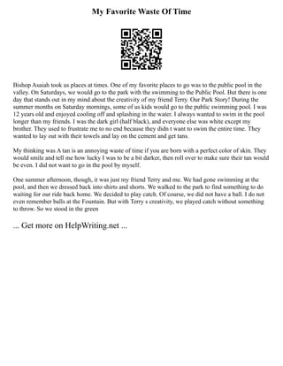 My Favorite Waste Of Time
Bishop Asaiah took us places at times. One of my favorite places to go was to the public pool in the
valley. On Saturdays, we would go to the park with the swimming to the Public Pool. But there is one
day that stands out in my mind about the creativity of my friend Terry. Our Park Story! During the
summer months on Saturday mornings, some of us kids would go to the public swimming pool. I was
12 years old and enjoyed cooling off and splashing in the water. I always wanted to swim in the pool
longer than my friends. I was the dark girl (half black), and everyone else was white except my
brother. They used to frustrate me to no end because they didn t want to swim the entire time. They
wanted to lay out with their towels and lay on the cement and get tans.
My thinking was A tan is an annoying waste of time if you are born with a perfect color of skin. They
would smile and tell me how lucky I was to be a bit darker, then roll over to make sure their tan would
be even. I did not want to go in the pool by myself.
One summer afternoon, though, it was just my friend Terry and me. We had gone swimming at the
pool, and then we dressed back into shirts and shorts. We walked to the park to find something to do
waiting for our ride back home. We decided to play catch. Of course, we did not have a ball. I do not
even remember balls at the Fountain. But with Terry s creativity, we played catch without something
to throw. So we stood in the green
... Get more on HelpWriting.net ...
 