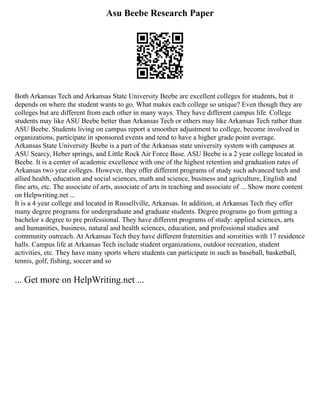 Asu Beebe Research Paper
Both Arkansas Tech and Arkansas State University Beebe are excellent colleges for students, but it
depends on where the student wants to go. What makes each college so unique? Even though they are
colleges but are different from each other in many ways. They have different campus life. College
students may like ASU Beebe better than Arkansas Tech or others may like Arkansas Tech rather than
ASU Beebe. Students living on campus report a smoother adjustment to college, become involved in
organizations, participate in sponsored events and tend to have a higher grade point average.
Arkansas State University Beebe is a part of the Arkansas state university system with campuses at
ASU Searcy, Heber springs, and Little Rock Air Force Base. ASU Beebe is a 2 year college located in
Beebe. It is a center of academic excellence with one of the highest retention and graduation rates of
Arkansas two year colleges. However, they offer different programs of study such advanced tech and
allied health, education and social sciences, math and science, business and agriculture, English and
fine arts, etc. The associate of arts, associate of arts in teaching and associate of ... Show more content
on Helpwriting.net ...
It is a 4 year college and located in Russellville, Arkansas. In addition, at Arkansas Tech they offer
many degree programs for undergraduate and graduate students. Degree programs go from getting a
bachelor s degree to pre professional. They have different programs of study: applied sciences, arts
and humanities, business, natural and health sciences, education, and professional studies and
community outreach. At Arkansas Tech they have different fraternities and sororities with 17 residence
halls. Campus life at Arkansas Tech include student organizations, outdoor recreation, student
activities, etc. They have many sports where students can participate in such as baseball, basketball,
tennis, golf, fishing, soccer and so
... Get more on HelpWriting.net ...
 