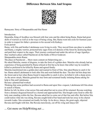 Difference Between Sita And Srapna
Ramayana: Story of Shurpanakha and Sita Haran
Introduction:
Dasaratha, King of Ayodhya was blessed with four sons and the eldest being Rama. Rama had great
skills of warriors as well as in the ways of being a king. But, Rama went into exile for fourteen years
in order to respect his father s promises to his second wife Kaikeyi.
Exile period:
Rama, wife Sita and brother Lakshmana were living in exile. They moved from one place to another
and Rama, a mighty warrior, protected holy sages from evil demons of the forest by destroying them
and paid their respect to the sages. Their journey continued and under the advice of sage Agasthya
they reached a place called Panchavati on the banks of River Godavari.
Shurpanakha meets Rama:
The place at Panchavati ... Show more content on Helpwriting.net ...
He asked Maricha, master of disguise, to take the form of a golden deer. Maricha who already had an
experience of being punished by Rama refused at first but as he knew that either way he would be
killed so preferred to be killed by Rama and agreed finally.
Maricha transformed into a golden deer and roamed in front of Sita. Sita asked Rama to catch it for
her. Rama asked Lakshmana to look after Sita and went behind the deer. The deer led him deep into
the forest and at last when Rama found it impossible to catch it alive, he killed it with a sharp arrow.
As the arrow struck, Maricha gained his true form and screamed loudly imitating Rama asking for
help to Sita and Lakshmana.
Ravana s planned had worked.
Thinking that some problem had occurred to Rama and upon Sita s request, Lakshmana left Sita alone
in search of Rama.
Before he left, he drew a line across Sita and asked her not to cross till he returned. Ravana watching
from a distance disguised himself as a hermit and approached Sita. Sita bought some food to offer the
holy man standing within the line. Ravana asked her to come out of that line and offer. But before Sita
could realize what she was doing, Ravana caught hold of her hand and took her away in his chariot
towards Lanka. Sita screamed out loudly for help. As he drove, Jatayu, the great eagle, objected
Ravana and fought with him. But Ravana mercilessly, cut off his wing and Jatayu fell
... Get more on HelpWriting.net ...
 