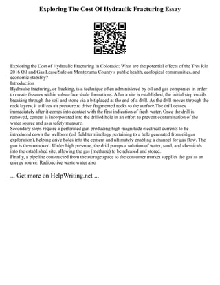 Exploring The Cost Of Hydraulic Fracturing Essay
Exploring the Cost of Hydraulic Fracturing in Colorado: What are the potential effects of the Tres Rio
2016 Oil and Gas Lease/Sale on Montezuma County s public health, ecological communities, and
economic stability?
Introduction
Hydraulic fracturing, or fracking, is a technique often administered by oil and gas companies in order
to create fissures within subsurface shale formations. After a site is established, the initial step entails
breaking through the soil and stone via a bit placed at the end of a drill. As the drill moves through the
rock layers, it utilizes air pressure to drive fragmented rocks to the surface.The drill ceases
immediately after it comes into contact with the first indication of fresh water. Once the drill is
removed, cement is incorporated into the drilled hole in an effort to prevent contamination of the
water source and as a safety measure.
Secondary steps require a perforated gun producing high magnitude electrical currents to be
introduced down the wellbore (oil field terminology pertaining to a hole generated from oil/gas
exploration), helping drive holes into the cement and ultimately enabling a channel for gas flow. The
gun is then removed. Under high pressure, the drill pumps a solution of water, sand, and chemicals
into the established site, allowing the gas (methane) to be released and stored.
Finally, a pipeline constructed from the storage space to the consumer market supplies the gas as an
energy source. Radioactive waste water also
... Get more on HelpWriting.net ...
 