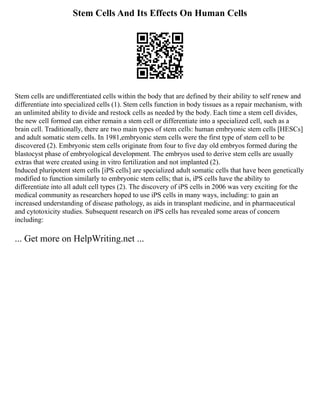 Stem Cells And Its Effects On Human Cells
Stem cells are undifferentiated cells within the body that are defined by their ability to self renew and
differentiate into specialized cells (1). Stem cells function in body tissues as a repair mechanism, with
an unlimited ability to divide and restock cells as needed by the body. Each time a stem cell divides,
the new cell formed can either remain a stem cell or differentiate into a specialized cell, such as a
brain cell. Traditionally, there are two main types of stem cells: human embryonic stem cells [HESCs]
and adult somatic stem cells. In 1981,embryonic stem cells were the first type of stem cell to be
discovered (2). Embryonic stem cells originate from four to five day old embryos formed during the
blastocyst phase of embryological development. The embryos used to derive stem cells are usually
extras that were created using in vitro fertilization and not implanted (2).
Induced pluripotent stem cells [iPS cells] are specialized adult somatic cells that have been genetically
modified to function similarly to embryonic stem cells; that is, iPS cells have the ability to
differentiate into all adult cell types (2). The discovery of iPS cells in 2006 was very exciting for the
medical community as researchers hoped to use iPS cells in many ways, including: to gain an
increased understanding of disease pathology, as aids in transplant medicine, and in pharmaceutical
and cytotoxicity studies. Subsequent research on iPS cells has revealed some areas of concern
including:
... Get more on HelpWriting.net ...
 