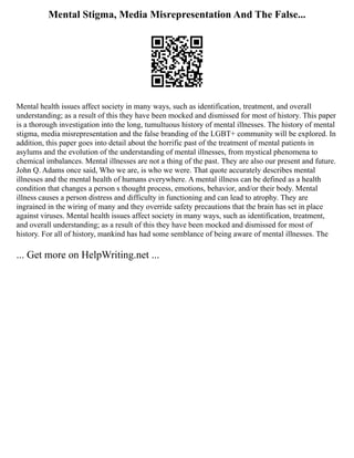 Mental Stigma, Media Misrepresentation And The False...
Mental health issues affect society in many ways, such as identification, treatment, and overall
understanding; as a result of this they have been mocked and dismissed for most of history. This paper
is a thorough investigation into the long, tumultuous history of mental illnesses. The history of mental
stigma, media misrepresentation and the false branding of the LGBT+ community will be explored. In
addition, this paper goes into detail about the horrific past of the treatment of mental patients in
asylums and the evolution of the understanding of mental illnesses, from mystical phenomena to
chemical imbalances. Mental illnesses are not a thing of the past. They are also our present and future.
John Q. Adams once said, Who we are, is who we were. That quote accurately describes mental
illnesses and the mental health of humans everywhere. A mental illness can be defined as a health
condition that changes a person s thought process, emotions, behavior, and/or their body. Mental
illness causes a person distress and difficulty in functioning and can lead to atrophy. They are
ingrained in the wiring of many and they override safety precautions that the brain has set in place
against viruses. Mental health issues affect society in many ways, such as identification, treatment,
and overall understanding; as a result of this they have been mocked and dismissed for most of
history. For all of history, mankind has had some semblance of being aware of mental illnesses. The
... Get more on HelpWriting.net ...
 