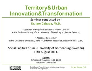 Territory&Urban
 Innovation&Transformation
                                  Seminar	
  conducted	
  by	
  :	
  
                                  Dr.	
  Igor	
  Calzada,	
  Ph.D.	
  
                      • Lecturer,	
  Principal	
  Researcher	
  &	
  Project	
  Director	
  
                       	
  
    at	
  the	
  Business	
  Faculty	
  of	
  the	
  University	
  of	
  Mondragon	
  (Basque	
  Country)	
  

                                           • Associate	
  Researcher	
  	
  
                                             	
  
at	
  the	
  University	
  of	
  Nevada,	
  Reno	
  –	
  Center	
  for	
  Basque	
  Studies	
  (UNR-­‐CBS)	
  (USA)	
  


Social	
  Capital	
  Forum	
  -­‐	
  University	
  of	
  Gothenburg	
  (Sweden)	
  
                          16th	
  August	
  2011.	
  	
  
                                               Agenda:	
  
                                  ReﬂecSons&Thoughts:	
  15:00-­‐16:00.	
  
                                       Discussion:	
  16:00-­‐17:00.	
  

                                 Social Capital Forum-University of Gothenburg, Sweden             Dr. Igor Calzada, Ph.D.
                                 15:00-17:00 16th August 2011.
 