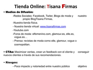 Tienda Online: Tisana Firmas• Medios de Difusión:-Redes Sociales: Facebook, Twiter, Blogs de moda y  	nuestro 	  	 propio BlogTisana Firmas.-Nuestra tienda física. 	- Nuestra tienda virtual: www.tisanafirmas.com-Youtube.com-Foros de moda: elfemenino.com, glamour.es, elle.es, 	  	 	  vogue.es…- Prensa: revistas de moda como elle, glamour, vogue o 		cosmopolitan.• CTAs: Maximizar ventas, crear un feedback con el cliente y 	conseguir nuevos clientes a través de sus recomendaciones.• Riesgos: - Poco impacto y notoriedad entre nuestro público 	objetivo