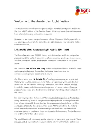 ! 
Welcome to the Amsterdam Light Festival! 
You have downloaded this Briefing because you want to submit your Art Work for 
the 2014 – 2015 edition of the Festival. Great! We encourage artists and designers 
from all disciplines and nationalities to submit. 
However, as we expect many submissions, please follow this Briefing precisely, so 
our judging panel and artistic committee are able to assess your work and make a 
balanced decision. 
I. The Motto of the Amsterdam Light Festival 2014 – 2015 
The festival expects over 750,000 visitors from Amsterdam and from many other 
places around the world. It is our aim to offer everyone a great experience: young 
and old, tourist and citizen, experienced and novice lovers of art in the public 
space. 
We celebrate The Life in the City and we showcase Art Works that offer a new 
and unexpected view on Amsterdam, its history, its architecture, its 
entrepreneurial spirit, its people and its future. 
Our Motto is this year “A Bright City” and you are encouraged to interpret 
that anyhow you like, keeping in mind that we are particularly interested in Art 
Works that are a statement on today’s metropolis, our urban lifestyle, and the 
incredible relevance of cities to the advancement of human culture. Cities are 
places where people broaden their mind and learn from the past as well as about 
the future. 
It is also very important that your Art Work relates to the specifics of Amsterdam. 
Being a historic city that has always welcomed people from all backgrounds and 
from all over the world, Amsterdam is a densely populated capital that bubbles 
and buzzes of activity, thoughts and new ideas. At the same time, the historic 
urban weave of Amsterdam, that seamlessly fuses roads and squares with an 
extensive system of canals and rivers, continues to define the way Amsterdammers 
use and transform their urban space. 
We would like to ask you to pay special attention to water, and how your Art Work 
interacts with it, especially when you decide to submit for the Water Colors boat 
 