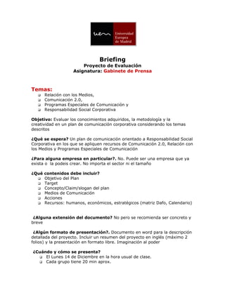 Briefing
                        Proyecto de Evaluación
                    Asignatura: Gabinete de Prensa



Temas:
      Relación con los Medios,
      Comunicación 2.0,
      Programas Especiales de Comunicación y
      Responsabilidad Social Corporativa

Objetivo: Evaluar los conocimientos adquiridos, la metodología y la
creatividad en un plan de comunicación corporativa considerando los temas
descritos

¿Qué se espera? Un plan de comunicación orientado a Responsabilidad Social
Corporativa en los que se apliquen recursos de Comunicación 2.0, Relación con
los Medios y Programas Especiales de Comunicación

¿Para alguna empresa en particular?. No. Puede ser una empresa que ya
exista o la podeis crear. No importa el sector ni el tamaño

¿Qué contenidos debe incluir?
   Objetivo del Plan
   Target
   Concepto/Claim/slogan del plan
   Medios de Comunicación
   Acciones
   Recursos: humanos, económicos, estratégicos (matriz Dafo, Calendario)




 ¿Alguna extensión del documento? No pero se recomienda ser concreto y
breve

 ¿Algún formato de presentación?. Documento en word para la descripción
detallada del proyecto. Incluir un resumen del proyecto en inglés (máximo 2
folios) y la presentación en formato libre. Imaginación al poder

¿Cuándo y cómo se presenta?
   El Lunes 14 de Diciembre en la hora usual de clase.
   Cada grupo tiene 20 min aprox.
 