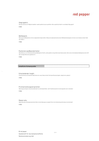 Zielgruppe(n):
    (Mit wem sprechen wir? Möglichst detailliert, sowohl qualitativ als auch quantitativ. Gibt es spezifische Ziele für verschiedene Zielgruppen?)

    copy




    Wettbewerb:
    (Nennung der Wettbewerber mit ihren prägnantesten Eigenschaften. Häufig sind ergänzende Ausdrucke der Wettbewerbskampagnen mit einer kurzen Analyse an dieser Stelle
    sehr effektiv.)

    copy




    Positionierung/Besonderheiten:
    (Wo befinden wir uns innerhalb des Marktes/Wettbewerbs? Die Pos. sollte qualitativ und quantitativ beschrieben werden. Gibt es einen entscheidenden Wettbewerbsvorteil/ USP
    oder sonstige Differenzierungsfaktoren?)

    copy




    Inhaltliche Schwerpunkte


·
    Entscheidender Insight:
    (Einsicht/Erkenntnis: Mit welchem Hebel können wir unsere Ziele erreichen? Zentrales Planning-Ergebnis, möglichst kurz gefasst.)

    copy




    Promise/Leistungsversprechen:
    (Beratungsvorschlag für die zentrale Botschaft. Ein emotionales Marken- oder Produktversprechen ist wirkungsvoller als ein rationales!)

    copy




    Reason why:
    (Begründung des Leistungsversprechens: Warum soll die Zielgruppe uns glauben? Hier sind rationale Argumente besser als emotionale!)

    copy




    © red pepper
                                                                                               2/4
    Gesellschaft für neurowissenschaftliche
    Markenverankerung mbH
 