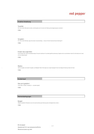 Kreative Umsetzung

    Tonalität:
    (Für Text & Grafik: Wie sollen Grundton und Atmosphäre sein? Und wie nicht? Wichtig: Keine Gegensatzpaare aufstellen.)

    copy




    Vorgaben:
    (Für Text & Grafik: Wording, Logos, Key Visuals, Corporate Design,... Und auch: Hat der Kunde konkrete Vorstellungen?)

    copy




    Kreativ-Sprungbretter:
    (Erste Ansätze oder inspirierende Bemerkungen. Hier gibt es Spielraum für das Bauchgefühl der Beratung. Ergebnis soll ein unverbindlicher Impuls für die Kreation sein. Immer
    mit kurzer Begründung!)

    copy




    Medien:
·   (Gibt es Vorgaben vom Kunden? Vorgaben zum Mediaplan? Oder Erfahrungen aus vorigen Kampagnen? Auch Vorschläge der Beratung finden hier Platz.)

    copy




    Kundeninput

    Dies wird geliefert:
    (Texte, Bilder, Grafiken, Vorlagen etc. – am besten digital!)

    copy




    Rahmenbedingungen

    Budget:
    (Möglichst detailliert! Mindestens muss hier eine Einschätzung der Beratung über den Budgetrahmen stehen.)

    copy




    © red pepper
                                                                                             3/4
    Gesellschaft für neurowissenschaftliche
    Markenverankerung mbH
 