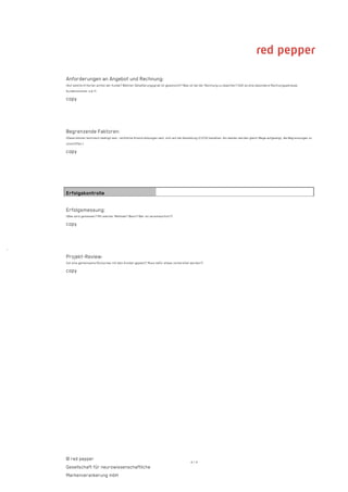 Anforderungen an Angebot und Rechnung:
    (Auf welche Kriterien achtet der Kunde? Welcher Detaillierungsgrad ist gewünscht? Was ist bei der Rechnung zu beachten? Gibt es eine besondere Rechnungsadresse,
    Kundennummer o.ä.?)

    copy




    Begrenzende Faktoren:
    (Diese können technisch bedingt sein, rechtliche Einschränkungen sein, sich auf die Gestaltung (CI/CD) beziehen. Am besten werden gleich Wege aufgezeigt, die Begrenzungen zu
    umschiffen.)

    copy




    Erfolgskontrolle

    Erfolgsmessung:
    (Was wird gemessen? Mit welcher Methode? Wann? Wer ist verantwortlich?)

    copy



·
    Projekt-Review:
    (Ist eine gemeinsame Rückschau mit dem Kunden geplant? Muss dafür etwas vorbereitet werden?)

    copy




    © red pepper
                                                                                           4/4
    Gesellschaft für neurowissenschaftliche
    Markenverankerung mbH
 