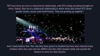 “BTS and Army are not in a hierarchical relationship, with BTS simply providing thoughts to
Army. Rather, they are in a di...
