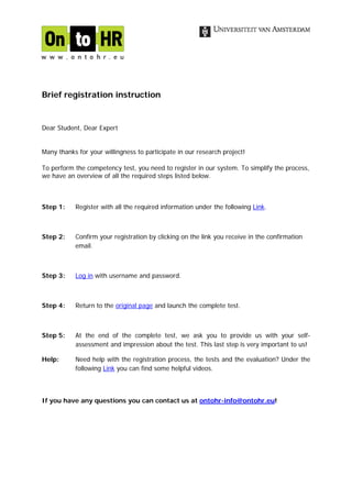 Brief registration instruction


Dear Student, Dear Expert


Many thanks for your willingness to participate in our research project!

To perform the competency test, you need to register in our system. To simplify the process,
we have an overview of all the required steps listed below.



Step 1:    Register with all the required information under the following Link.



Step 2:    Confirm your registration by clicking on the link you receive in the confirmation
           email.



Step 3:    Log in with username and password.



Step 4:    Return to the original page and launch the complete test.



Step 5:    At the end of the complete test, we ask you to provide us with your self-
           assessment and impression about the test. This last step is very important to us!

Help:      Need help with the registration process, the tests and the evaluation? Under the
           following Link you can find some helpful videos.



If you have any questions you can contact us at ontohr-info@ontohr.eu!
 