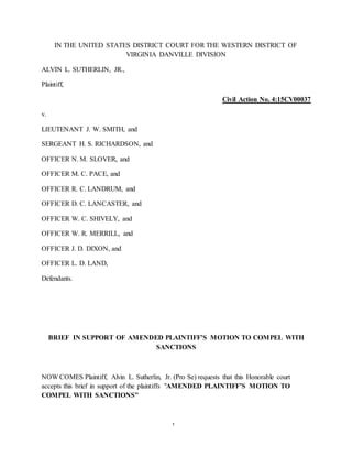 1
IN THE UNITED STATES DISTRICT COURT FOR THE WESTERN DISTRICT OF
VIRGINIA DANVILLE DIVISION
ALVIN L. SUTHERLIN, JR.,
Plaintiff,
Civil Action No. 4:15CV00037
v.
LIEUTENANT J. W. SMITH, and
SERGEANT H. S. RICHARDSON, and
OFFICER N. M. SLOVER, and
OFFICER M. C. PACE, and
OFFICER R. C. LANDRUM, and
OFFICER D. C. LANCASTER, and
OFFICER W. C. SHIVELY, and
OFFICER W. R. MERRILL, and
OFFICER J. D. DIXON, and
OFFICER L. D. LAND,
Defendants.
BRIEF IN SUPPORT OF AMENDED PLAINTIFF’S MOTION TO COMPEL WITH
SANCTIONS
NOW COMES Plaintiff, Alvin L. Sutherlin, Jr. (Pro Se) requests that this Honorable court
accepts this brief in support of the plaintiffs "AMENDED PLAINTIFF’S MOTION TO
COMPEL WITH SANCTIONS"
 