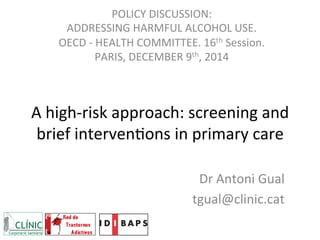 A	
  high-­‐risk	
  approach:	
  screening	
  and	
  
brief	
  interven6ons	
  in	
  primary	
  care	
  	
  
Dr	
  Antoni	
  Gual	
  
tgual@clinic.cat	
  
POLICY	
  DISCUSSION:	
  	
  
ADDRESSING	
  HARMFUL	
  ALCOHOL	
  USE.	
  
OECD	
  -­‐	
  HEALTH	
  COMMITTEE.	
  16th	
  Session.	
  
PARIS,	
  DECEMBER	
  9th,	
  2014	
  	
  
 