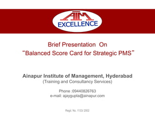 Brief Presentation On
“Balanced Score Card for Strategic PMS”
Ainapur Institute of Management, Hyderabad
(Training and Consultancy Services)
Phone :09440826763
e-mail: ajaygupta@ainapur.com
Regd. No. 1133/ 2002
 