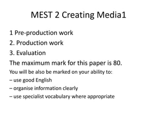 MEST 2 Creating Media1
1 Pre-production work
2. Production work
3. Evaluation
The maximum mark for this paper is 80.
You will be also be marked on your ability to:
– use good English
– organise information clearly
– use specialist vocabulary where appropriate
 