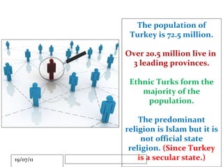 The population of Turkey is 72.5 million. Over 20.5 million live in  3 leading provinces. Ethnic Turks form the majority of the population. The predominant religion is Islam but it is not official state religion.  (Since Turkey is a secular state.) 