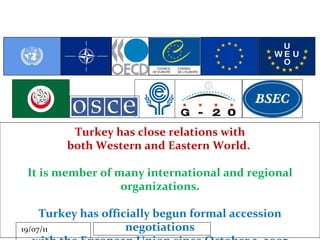 Turkey has close relations with both Western and Eastern World.  It is member of many international and regional organizations. Turkey has officially begun formal accession negotiations with the European Union since October 3, 2005 