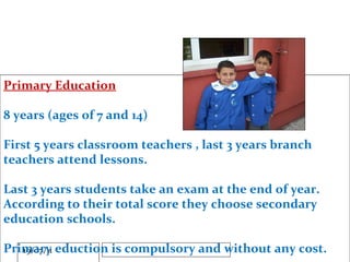 Primary Education 8 years (ages of 7 and 14) First 5 years classroom teachers , last 3 years branch teachers attend lessons. Last 3 years students take an exam at the end of year. According to their total score they choose secondary education schools. Primary eduction is compulsory and without any cost. 