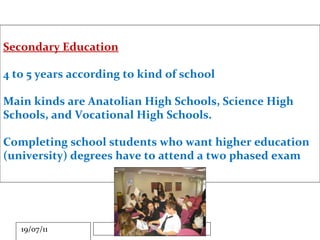 Secondary Education 4 to 5 years according to kind of school Main kinds are Anatolian High Schools, Science High Schools, and Vocational High Schools. Completing school students who want higher education (university) degrees have to attend a two phased exam 