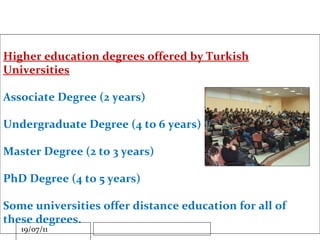 Higher education degrees offered by Turkish Universities Associate Degree (2 years) Undergraduate Degree (4 to 6 years) Master Degree (2 to 3 years) PhD Degree (4 to 5 years) Some universities offer distance education for all of these degrees. 