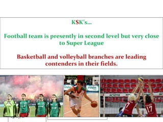 K S K’s… Football team is presently in second level but very close to Super League Basketball and volleyball branches are leading contenders in their fields. 