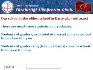 Our school is the oldest school in Karşıyaka (108 years) There are nearly 1100 students and 33 classes. Students of grades 5 to 8 (total 16 classes) come to school from 08:00 till 13:00 Students of grades 1 to 5 (total 17 classes) come to school from 13:00 till 18:00 