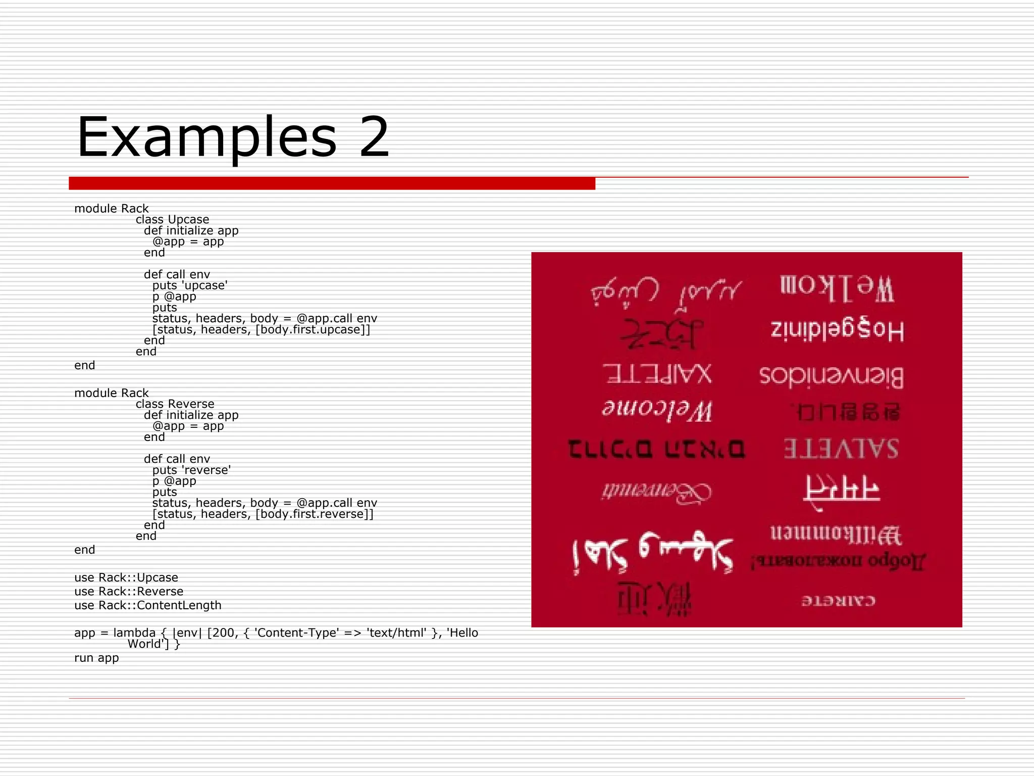 Examples 2 module Rack   class Upcase     def initialize app       @app = app     end          def call env       puts 'upcase'       p @app       puts       status, headers, body = @app.call env       [status, headers, [body.first.upcase]]     end   end end module Rack   class Reverse     def initialize app       @app = app     end          def call env       puts 'reverse'       p @app       puts       status, headers, body = @app.call env       [status, headers, [body.first.reverse]]     end   end end use Rack::Upcase use Rack::Reverse use Rack::ContentLength app = lambda { |env| [200, { 'Content-Type' => 'text/html' }, 'Hello World'] } run app  