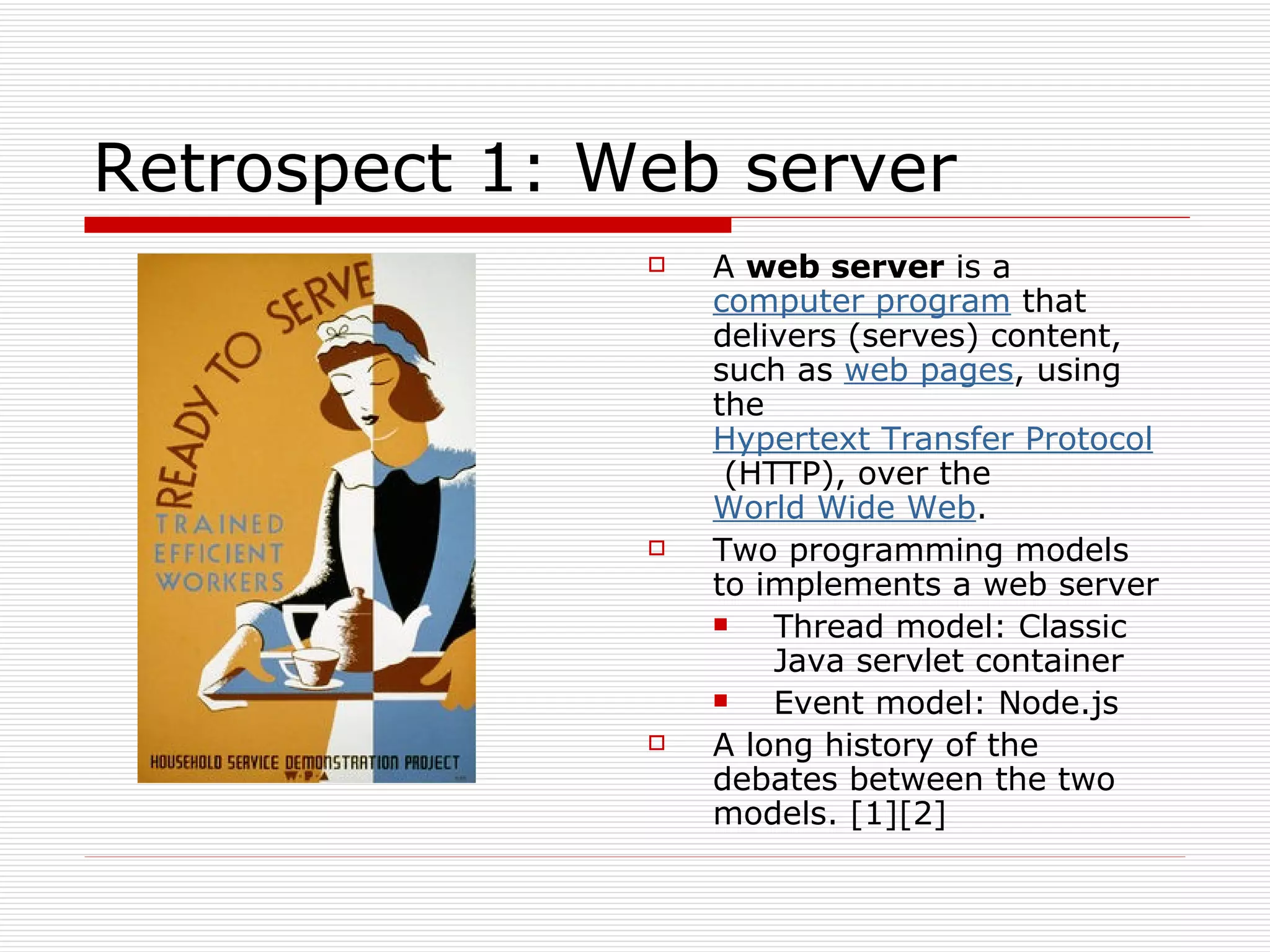 Retrospect 1: Web server A  web server  is a  computer program  that delivers (serves) content, such as  web pages , using the  Hypertext Transfer Protocol  (HTTP), over the  World Wide Web . Two programming models to implements a web server Thread model: Classic Java servlet container Event model: Node.js A long history of the debates between the two models. [1][2] 