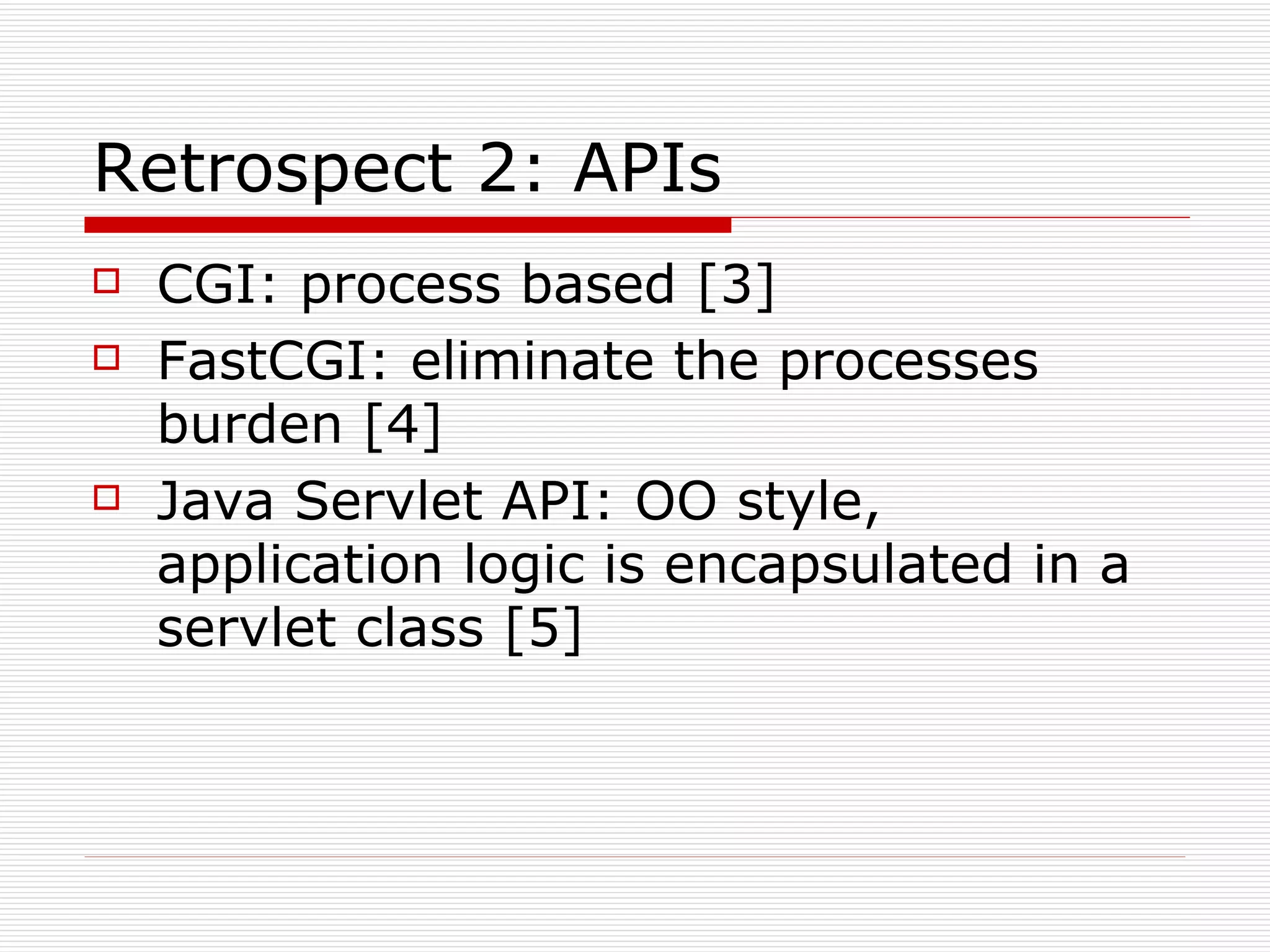 Retrospect 2: APIs CGI: process based [3] FastCGI: eliminate the processes burden [4] Java Servlet API: OO style, application logic is encapsulated in a servlet class [5] 