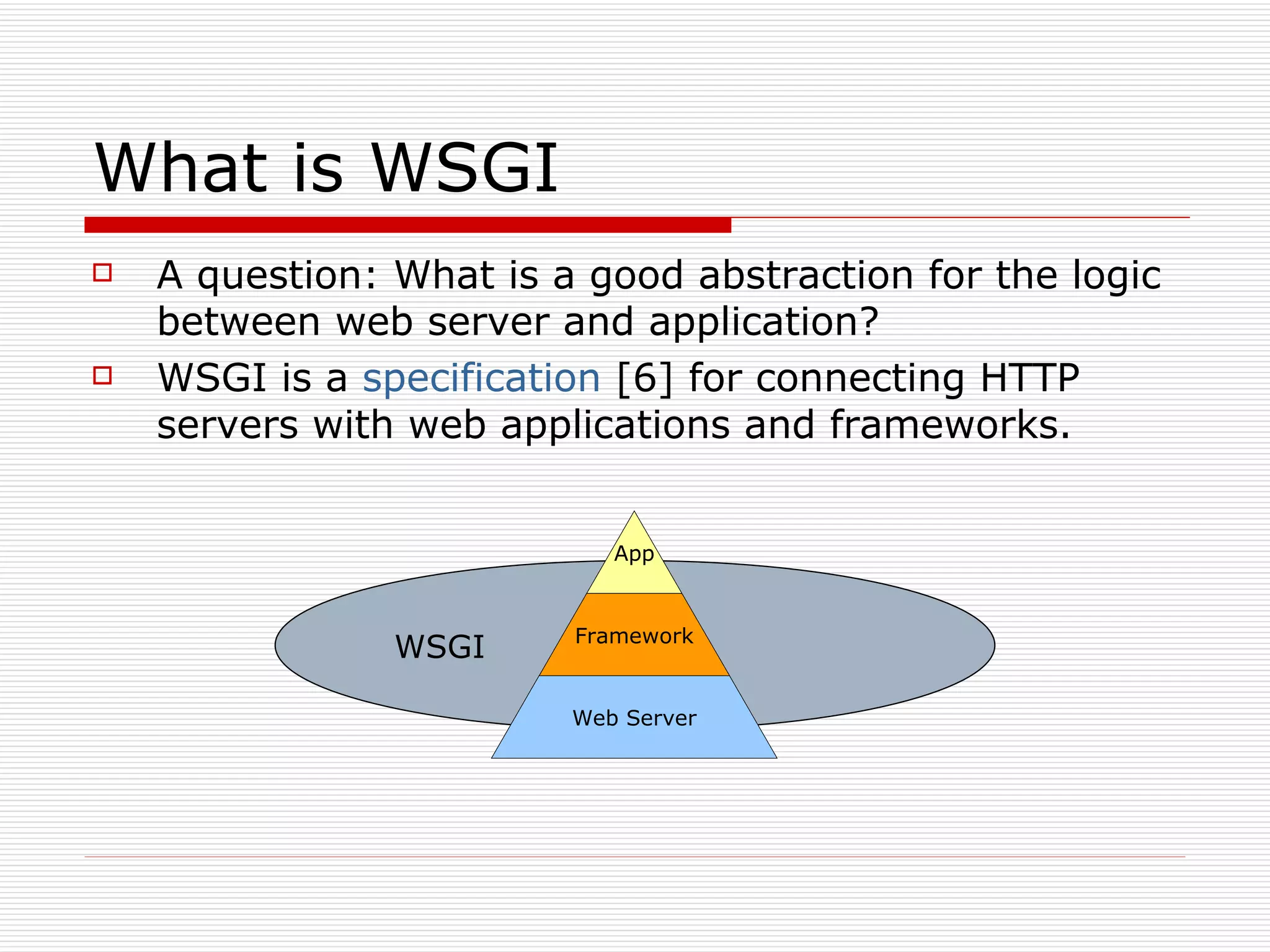 What is WSGI A question: What is a good abstraction for the logic between web server and application? WSGI is a  specification  [6] for connecting HTTP servers with web applications and frameworks. WSGI App Framework Web Server 