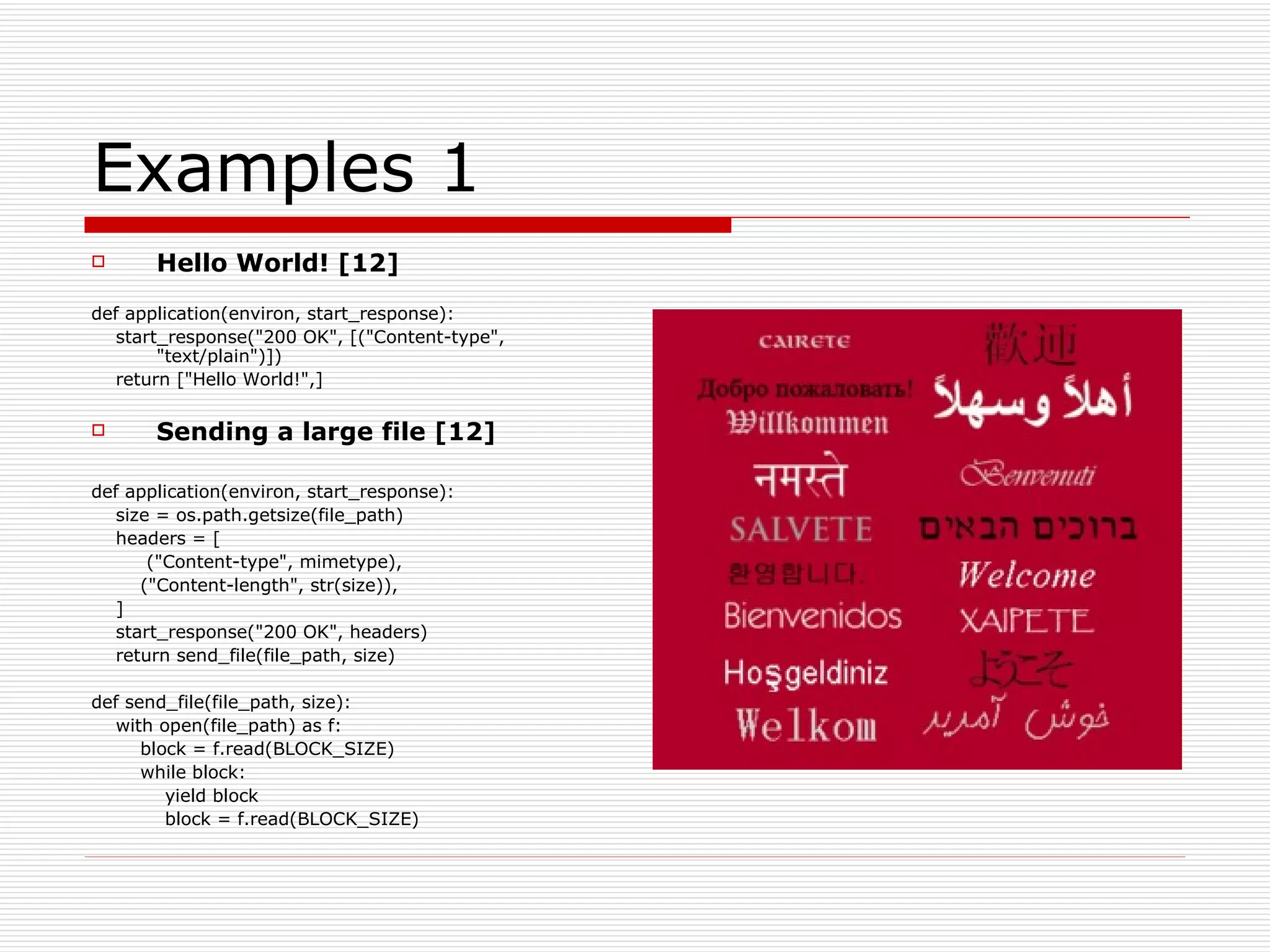 Examples 1 Hello World! [12] def application(environ, start_response): start_response("200 OK", [("Content-type", "text/plain")]) return ["Hello World!",] Sending a large file [12] def application(environ, start_response): size = os.path.getsize(file_path) headers = [ ("Content-type", mimetype), ("Content-length", str(size)), ] start_response("200 OK", headers) return send_file(file_path, size) def send_file(file_path, size): with open(file_path) as f: block = f.read(BLOCK_SIZE) while block: yield block block = f.read(BLOCK_SIZE) 