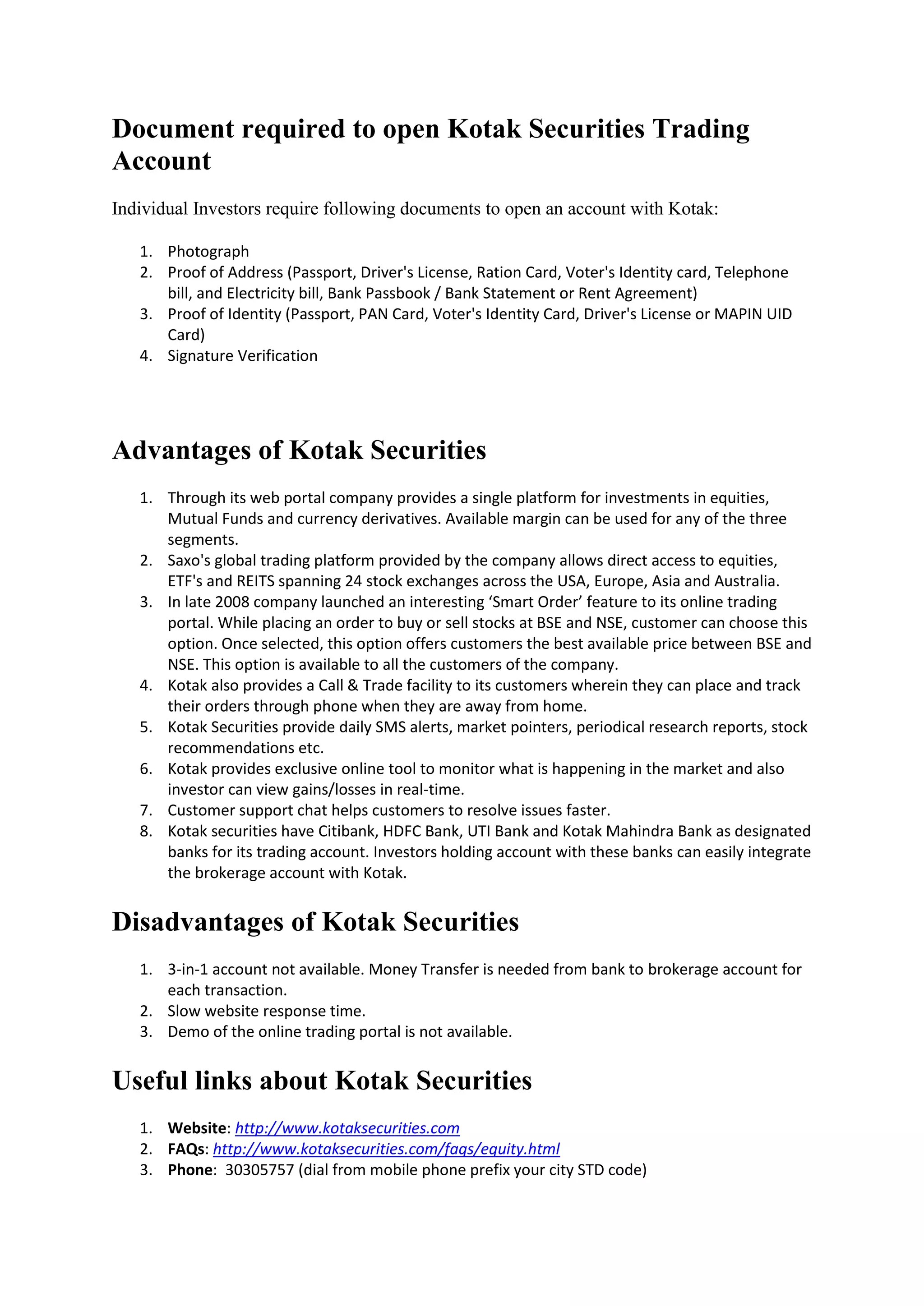 Document required to open Kotak Securities Trading
Account
Individual Investors require following documents to open an account with Kotak:

   1. Photograph
   2. Proof of Address (Passport, Driver's License, Ration Card, Voter's Identity card, Telephone
      bill, and Electricity bill, Bank Passbook / Bank Statement or Rent Agreement)
   3. Proof of Identity (Passport, PAN Card, Voter's Identity Card, Driver's License or MAPIN UID
      Card)
   4. Signature Verification




Advantages of Kotak Securities
   1. Through its web portal company provides a single platform for investments in equities,
      Mutual Funds and currency derivatives. Available margin can be used for any of the three
      segments.
   2. Saxo's global trading platform provided by the company allows direct access to equities,
      ETF's and REITS spanning 24 stock exchanges across the USA, Europe, Asia and Australia.
   3. In late 2008 company launched an interesting ‘Smart Order’ feature to its online trading
      portal. While placing an order to buy or sell stocks at BSE and NSE, customer can choose this
      option. Once selected, this option offers customers the best available price between BSE and
      NSE. This option is available to all the customers of the company.
   4. Kotak also provides a Call & Trade facility to its customers wherein they can place and track
      their orders through phone when they are away from home.
   5. Kotak Securities provide daily SMS alerts, market pointers, periodical research reports, stock
      recommendations etc.
   6. Kotak provides exclusive online tool to monitor what is happening in the market and also
      investor can view gains/losses in real-time.
   7. Customer support chat helps customers to resolve issues faster.
   8. Kotak securities have Citibank, HDFC Bank, UTI Bank and Kotak Mahindra Bank as designated
      banks for its trading account. Investors holding account with these banks can easily integrate
      the brokerage account with Kotak.


Disadvantages of Kotak Securities
   1. 3-in-1 account not available. Money Transfer is needed from bank to brokerage account for
      each transaction.
   2. Slow website response time.
   3. Demo of the online trading portal is not available.


Useful links about Kotak Securities
   1. Website: http://www.kotaksecurities.com
   2. FAQs: http://www.kotaksecurities.com/faqs/equity.html
   3. Phone: 30305757 (dial from mobile phone prefix your city STD code)
 