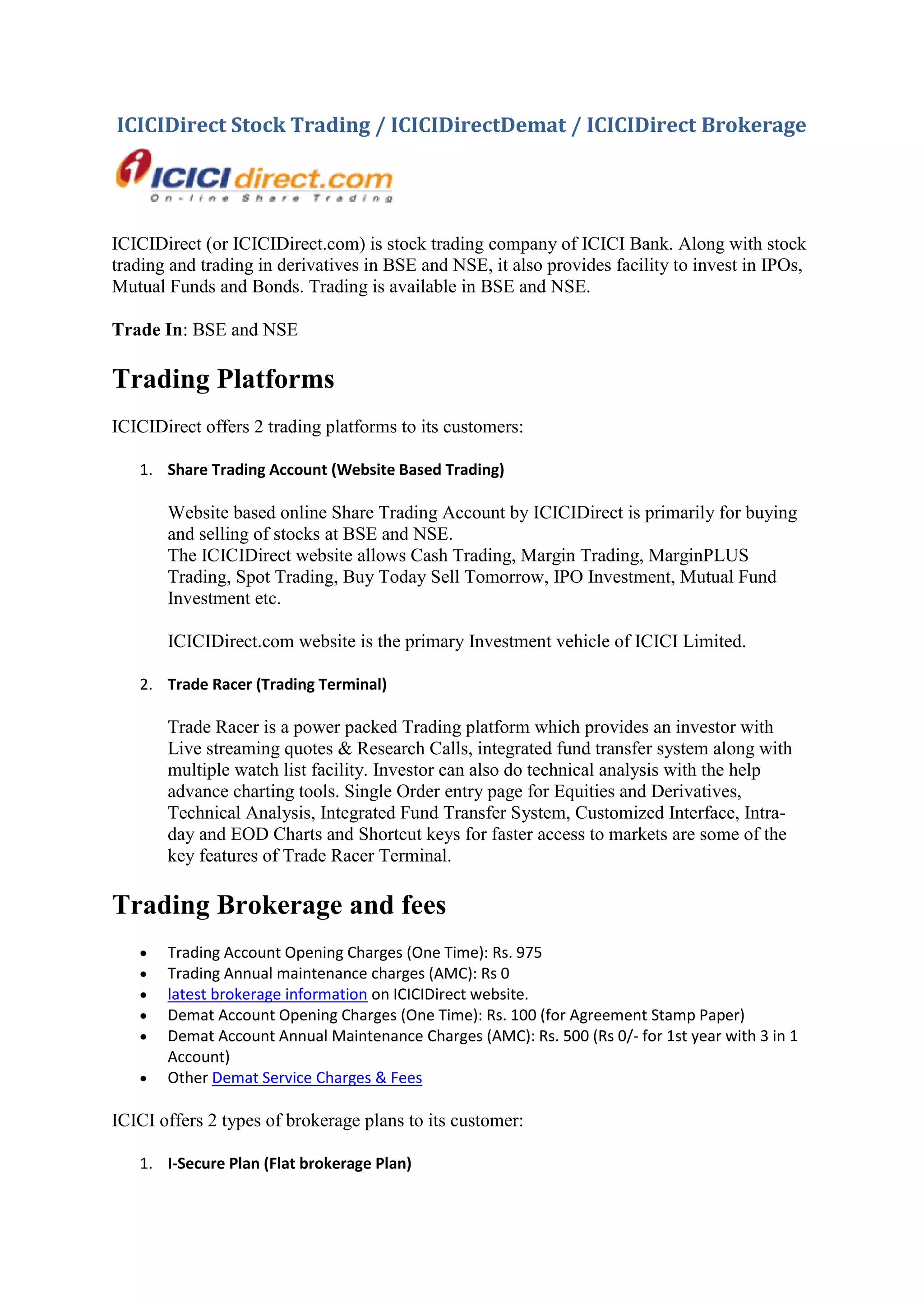 ICICIDirect Stock Trading / ICICIDirectDemat / ICICIDirect Brokerage




ICICIDirect (or ICICIDirect.com) is stock trading company of ICICI Bank. Along with stock
trading and trading in derivatives in BSE and NSE, it also provides facility to invest in IPOs,
Mutual Funds and Bonds. Trading is available in BSE and NSE.

Trade In: BSE and NSE

Trading Platforms
ICICIDirect offers 2 trading platforms to its customers:

   1. Share Trading Account (Website Based Trading)

       Website based online Share Trading Account by ICICIDirect is primarily for buying
       and selling of stocks at BSE and NSE.
       The ICICIDirect website allows Cash Trading, Margin Trading, MarginPLUS
       Trading, Spot Trading, Buy Today Sell Tomorrow, IPO Investment, Mutual Fund
       Investment etc.

       ICICIDirect.com website is the primary Investment vehicle of ICICI Limited.

   2. Trade Racer (Trading Terminal)

       Trade Racer is a power packed Trading platform which provides an investor with
       Live streaming quotes & Research Calls, integrated fund transfer system along with
       multiple watch list facility. Investor can also do technical analysis with the help
       advance charting tools. Single Order entry page for Equities and Derivatives,
       Technical Analysis, Integrated Fund Transfer System, Customized Interface, Intra-
       day and EOD Charts and Shortcut keys for faster access to markets are some of the
       key features of Trade Racer Terminal.

Trading Brokerage and fees
      Trading Account Opening Charges (One Time): Rs. 975
      Trading Annual maintenance charges (AMC): Rs 0
      latest brokerage information on ICICIDirect website.
      Demat Account Opening Charges (One Time): Rs. 100 (for Agreement Stamp Paper)
      Demat Account Annual Maintenance Charges (AMC): Rs. 500 (Rs 0/- for 1st year with 3 in 1
       Account)
      Other Demat Service Charges & Fees

ICICI offers 2 types of brokerage plans to its customer:

   1. I-Secure Plan (Flat brokerage Plan)
 