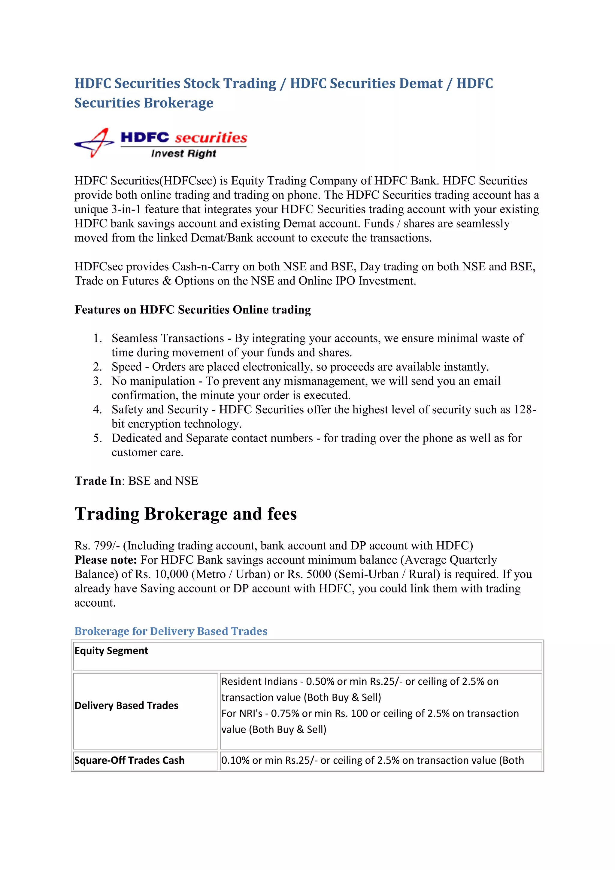 HDFC Securities Stock Trading / HDFC Securities Demat / HDFC
Securities Brokerage




HDFC Securities(HDFCsec) is Equity Trading Company of HDFC Bank. HDFC Securities
provide both online trading and trading on phone. The HDFC Securities trading account has a
unique 3-in-1 feature that integrates your HDFC Securities trading account with your existing
HDFC bank savings account and existing Demat account. Funds / shares are seamlessly
moved from the linked Demat/Bank account to execute the transactions.

HDFCsec provides Cash-n-Carry on both NSE and BSE, Day trading on both NSE and BSE,
Trade on Futures & Options on the NSE and Online IPO Investment.

Features on HDFC Securities Online trading

   1. Seamless Transactions - By integrating your accounts, we ensure minimal waste of
      time during movement of your funds and shares.
   2. Speed - Orders are placed electronically, so proceeds are available instantly.
   3. No manipulation - To prevent any mismanagement, we will send you an email
      confirmation, the minute your order is executed.
   4. Safety and Security - HDFC Securities offer the highest level of security such as 128-
      bit encryption technology.
   5. Dedicated and Separate contact numbers - for trading over the phone as well as for
      customer care.

Trade In: BSE and NSE

Trading Brokerage and fees
Rs. 799/- (Including trading account, bank account and DP account with HDFC)
Please note: For HDFC Bank savings account minimum balance (Average Quarterly
Balance) of Rs. 10,000 (Metro / Urban) or Rs. 5000 (Semi-Urban / Rural) is required. If you
already have Saving account or DP account with HDFC, you could link them with trading
account.

Brokerage for Delivery Based Trades
Equity Segment

                             Resident Indians - 0.50% or min Rs.25/- or ceiling of 2.5% on
                             transaction value (Both Buy & Sell)
Delivery Based Trades
                             For NRI's - 0.75% or min Rs. 100 or ceiling of 2.5% on transaction
                             value (Both Buy & Sell)

Square-Off Trades Cash       0.10% or min Rs.25/- or ceiling of 2.5% on transaction value (Both
 